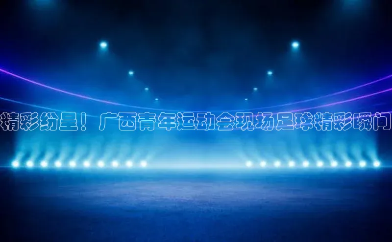 天辰注册平台美团精彩纷呈！广西青年运动会现场足球精彩瞬间