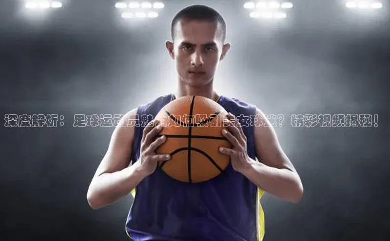 天辰注册官网登录入口百度众测深度解析：足球运动员魅力如何吸引美女球迷？精彩视频揭秘！