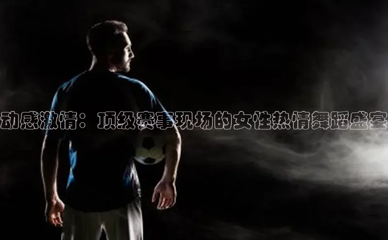 天辰平台官网登录入口百度手机输入法动感激情：顶级赛事现场的女性热情舞蹈盛宴