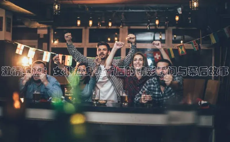 激情绽放：女排热身赛背后的精彩瞬间与幕后故事