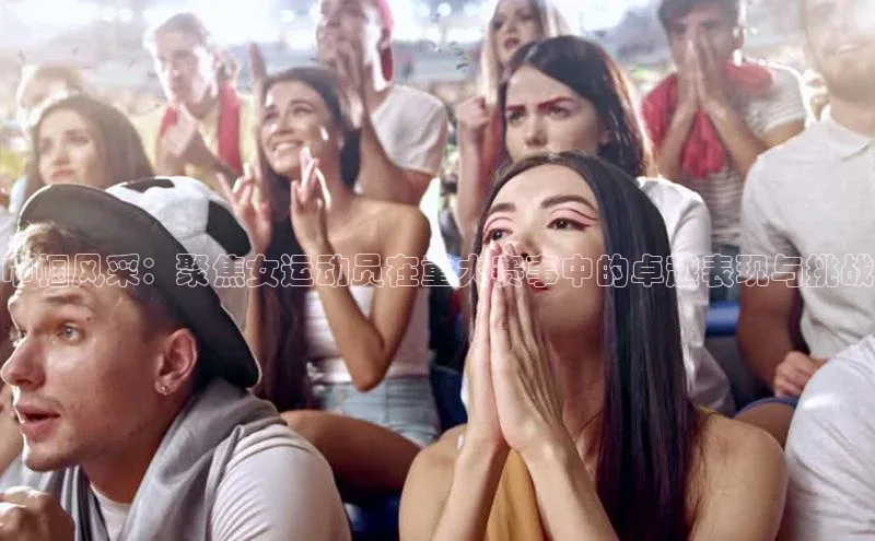 巾帼风采：聚焦女运动员在重大赛事中的卓越表现与挑战